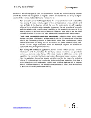 Knowledge Base


From the IT department’s point of view, service orientation provides the framework through which to
simplify the creation and management of integrated systems and applications, and a way to align IT
assets with the business model and changing business needs.

       • More productive, more flexible applications. The service oriented approach enables IT to
         make existing IT assets—including legacy systems and applications—more productive and
         more profitable to the business without the need for custom-coded one-off integration
         solutions. Service orientation also enables the development of a new generation of composite
         applications that provide cross-functional capabilities to the organization irrespective of the
         underlying platforms and programming languages. Moreover, since services are uncoupled
         from their underlying IT infrastructure, there is inherently greater flexibility in solution design.
       • Faster, more cost-effective application development. Standards-based service design
         enables IT to create a repository of reusable services that can be combined into higher level
         services and composite applications as new business needs arise. This lowers the cost of
         solution development and testing, reduces redundancy, and speeds time to business value.
         And the use of a single development model and framework simplifies and standardizes
         application building, testing and maintenance.
       • More manageable and secure applications. Service oriented solutions provide a common
         infrastructure (and documentation) for developing secure, monitored, and predictable
         services. As business needs change, SOA makes it easier to add in new services and
         capabilities that map onto critical business processes. Because services are accessed rather
         than the applications themselves, service orientation provides the means for protecting
         existing IT investments without inhibiting the deployment of new capabilities. And since a
         strong authentication and authorization model is used for all services—as well as because
         services exist independently of one another and cannot therefore impact other services—the
         SOA approach provides greater overall security.




www.binarysemantics.com                                                                 -   6-
 