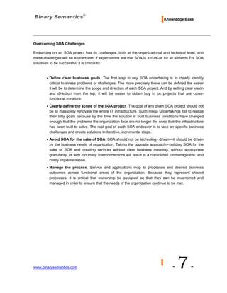 Knowledge Base




Overcoming SOA Challenges

Embarking on an SOA project has its challenges, both at the organizational and technical level, and
these challenges will be exacerbated if expectations are that SOA is a cure-all for all ailments.For SOA
initiatives to be successful, it is critical to:


        • Define clear business goals. The first step in any SOA undertaking is to clearly identify
          critical business problems or challenges. The more precisely these can be defined the easier
          it will be to determine the scope and direction of each SOA project. And by setting clear vision
          and direction from the top, it will be easier to obtain buy in on projects that are cross-
          functional in nature.
        • Clearly define the scope of the SOA project. The goal of any given SOA project should not
          be to massively renovate the entire IT infrastructure. Such mega undertakings fail to realize
          their lofty goals because by the time the solution is built business conditions have changed
          enough that the problems the organization face are no longer the ones that the infrastructure
          has been built to solve. The real goal of each SOA endeavor is to take on specific business
          challenges and create solutions in iterative, incremental steps.
        • Avoid SOA for the sake of SOA. SOA should not be technology driven—it should be driven
          by the business needs of organization. Taking the opposite approach—building SOA for the
          sake of SOA and creating services without clear business meaning, without appropriate
          granularity, or with too many interconnections will result in a convoluted, unmanageable, and
          costly implementation.
        • Manage the process. Service and applications map to processes and desired business
          outcomes across functional areas of the organization. Because they represent shared
          processes, it is critical that ownership be assigned so that they can be inventoried and
          managed in order to ensure that the needs of the organization continue to be met.




www.binarysemantics.com                                                               -   7-
 