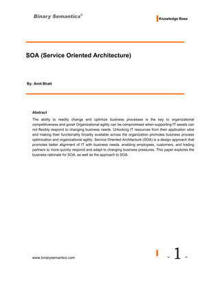 Knowledge Base




SOA (Service Oriented Architecture)



By: Amit Bhatt




   Abstract
   The ability to readily change and optimize business processes is the key to organizational
   competitiveness and growt Organizational agility can be compromised when supporting IT assets can
   not flexibly respond to changing business needs. Unlocking IT resources from their application silos
   and making their functionality broadly available across the organization promotes business process
   optimization and organizational agility. Service Oriented Architecture (SOA) is a design approach that
   promotes better alignment of IT with business needs, enabling employees, customers, and trading
   partners to more quickly respond and adapt to changing business pressures. This paper explores the
   business rationale for SOA, as well as the approach to SOA.




   www.binarysemantics.com                                                             -   1-
 