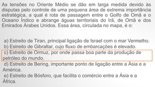 As tensões no Oriente Médio se dão em larga medida devido às
disputas pelo controle de uma pequena área de extrema importância
estratégica, a qual é rota de passagem entre o Golfo de Omã e o
Oceano Índico e abrange águas territoriais do Irã, de Omã e dos
Emirados Árabes Unidos. Essa área, circulada no mapa, é o:
a) Estreito de Tiran, principal ligação de Israel com o mar Vermelho.
b) Estreito de Gibraltar, cujo fluxo de embarcações é elevado.
c) Estreito de Ormuz, por onde passa boa parte da produção de
petróleo do mundo.
d) Estreito de Bering, importante ponto de ligação entre a Ásia e a
América.
e) Estreito de Bósforo, que facilita o comércio entre a Ásia e a
África.
 