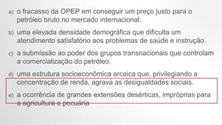 a) o fracasso da OPEP em conseguir um preço justo para o
petróleo bruto no mercado internacional.
b) uma elevada densidade demográfica que dificulta um
atendimento satisfatório aos problemas de saúde e instrução.
c) a submissão ao poder dos grupos transnacionais que controlam
a comercialização do petróleo.
d) uma estrutura socioeconômica arcaica que, privilegiando a
concentração de renda, agrava as desigualdades sociais.
e) a ocorrência de grandes extensões desérticas, impróprias para
a agricultura e pecuária
 