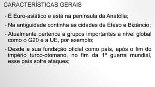 CARACTERÍSTICAS GERAIS
• É Euro-asiático e está na península da Anatólia;
• Na antiguidade continha as cidades de Éfeso e Bizâncio;
• Atualmente pertence a grupos importantes a nível global
como o G20 e a UE, por exemplo;
• Desde a sua fundação oficial como país, após o fim do
império turco-otomano, no fim da 1ª guerra mundial,
esse país sofre ataques;
 