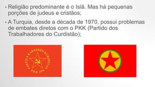 • Religião predominante é o Islã. Mas há pequenas
porções de judeus e cristãos;
• A Turquia, desde a década de 1970, possui problemas
de embates diretos com o PKK (Partido dos
Trabalhadores do Curdistão);
 