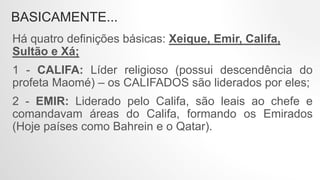 BASICAMENTE...
Há quatro definições básicas: Xeique, Emir, Califa,
Sultão e Xá;
1 - CALIFA: Líder religioso (possui descendência do
profeta Maomé) – os CALIFADOS são liderados por eles;
2 - EMIR: Liderado pelo Califa, são leais ao chefe e
comandavam áreas do Califa, formando os Emirados
(Hoje países como Bahrein e o Qatar).
 