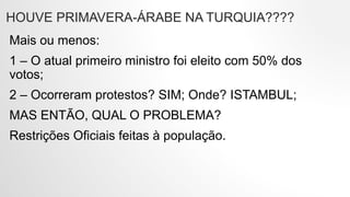 HOUVE PRIMAVERA-ÁRABE NA TURQUIA????
Mais ou menos:
1 – O atual primeiro ministro foi eleito com 50% dos
votos;
2 – Ocorreram protestos? SIM; Onde? ISTAMBUL;
MAS ENTÃO, QUAL O PROBLEMA?
Restrições Oficiais feitas à população.
 