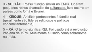 3 - SULTÃO: Possui função similar ao EMIR. Lideram
pequenos reinos chamados de sultanatos. Isso ocorre em
países como Omã e Brunei.
4 – XEIQUE: Anciãos pertencentes à família real
(geralmente são líderes religiosos e políticos
concomitantemente).
5 – XÁ: O termo significa REI. Foi usado até a revolução
iraniana de 1979. Atualmente é usado como sobrenome
na Índia.
 