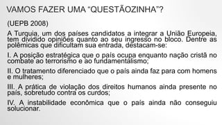VAMOS FAZER UMA “QUESTÃOZINHA”?
(UEPB 2008)
A Turquia, um dos países candidatos a integrar a União Europeia,
tem dividido opiniões quanto ao seu ingresso no bloco. Dentre as
polêmicas que dificultam sua entrada, destacam-se:
I. A posição estratégica que o país ocupa enquanto nação cristã no
combate ao terrorismo e ao fundamentalismo;
II. O tratamento diferenciado que o país ainda faz para com homens
e mulheres;
III. A prática de violação dos direitos humanos ainda presente no
país, sobretudo contra os curdos;
IV. A instabilidade econômica que o país ainda não conseguiu
solucionar.
 