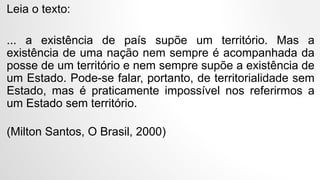 Leia o texto:
... a existência de país supõe um território. Mas a
existência de uma nação nem sempre é acompanhada da
posse de um território e nem sempre supõe a existência de
um Estado. Pode-se falar, portanto, de territorialidade sem
Estado, mas é praticamente impossível nos referirmos a
um Estado sem território.
(Milton Santos, O Brasil, 2000)
 