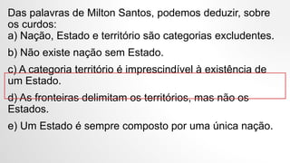 Das palavras de Milton Santos, podemos deduzir, sobre
os curdos:
a) Nação, Estado e território são categorias excludentes.
b) Não existe nação sem Estado.
c) A categoria território é imprescindível à existência de
um Estado.
d) As fronteiras delimitam os territórios, mas não os
Estados.
e) Um Estado é sempre composto por uma única nação.
 