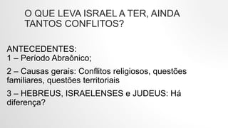 O QUE LEVA ISRAEL A TER, AINDA
TANTOS CONFLITOS?
ANTECEDENTES:
1 – Período Abraônico;
2 – Causas gerais: Conflitos religiosos, questões
familiares, questões territoriais
3 – HEBREUS, ISRAELENSES e JUDEUS: Há
diferença?
 