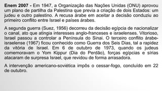 Enem 2007 - Em 1947, a Organização das Nações Unidas (ONU) aprovou
um plano de partilha da Palestina que previa a criação de dois Estados: um
judeu e outro palestino. A recusa árabe em aceitar a decisão conduziu ao
primeiro conflito entre Israel e países árabes.
A segunda guerra (Suez, 1956) decorreu da decisão egípcia de nacionalizar
o canal, ato que atingia interesses anglo-franceses e israelenses. Vitorioso,
Israel passou a controlar a Península do Sinai. O terceiro conflito árabe-
israelense (1967) ficou conhecido como Guerra dos Seis Dias, tal a rapidez
da vitória de Israel. Em 6 de outubro de 1973, quando os judeus
comemoravam o Yom Kippur (Dia do Perdão), forças egípcias e sírias
atacaram de surpresa Israel, que revidou de forma arrasadora.
A intervenção americano-soviética impôs o cessar-fogo, concluído em 22
de outubro.
 