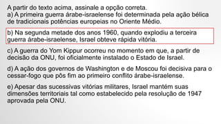 A partir do texto acima, assinale a opção correta.
a) A primeira guerra árabe-israelense foi determinada pela ação bélica
de tradicionais potências europeias no Oriente Médio.
b) Na segunda metade dos anos 1960, quando explodiu a terceira
guerra árabe-israelense, Israel obteve rápida vitória.
c) A guerra do Yom Kippur ocorreu no momento em que, a partir de
decisão da ONU, foi oficialmente instalado o Estado de Israel.
d) A ação dos governos de Washington e de Moscou foi decisiva para o
cessar-fogo que pôs fim ao primeiro conflito árabe-israelense.
e) Apesar das sucessivas vitórias militares, Israel mantém suas
dimensões territoriais tal como estabelecido pela resolução de 1947
aprovada pela ONU.
 
