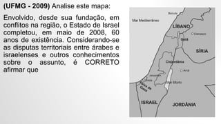 (UFMG - 2009) Analise este mapa:
Envolvido, desde sua fundação, em
conflitos na região, o Estado de Israel
completou, em maio de 2008, 60
anos de existência. Considerando-se
as disputas territoriais entre árabes e
israelenses e outros conhecimentos
sobre o assunto, é CORRETO
afirmar que
 