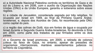 a) a Autoridade Nacional Palestina controla os territórios de Gaza e do
sul do Líbano e, em 2006, com o auxílio da Organização das Nações
Unidas (ONU) e da União Europeia, garantiu a soberania sobre essas
regiões.
b) a cidade de Jerusalém, considerada sagrada por três religiões, foi
ocupada por Israel em 1949, ao final da Primeira Guerra Árabe-
Israelense, e, depois dos Acordos de Oslo, foi reconhecida pela ONU
como capital do país.
c) a região das colinas de Golã, rica em fontes de água e ocupada por
Israel durante a Segunda Guerra Árabe-Israelense, foi devolvida à Síria
em 2000, como parte dos tratados de paz firmados entre os dois
países.
d) o Governo de Israel promoveu, em 2005, a retirada de colonos
judeus da faixa de Gaza, no entanto, apesar de pressões de
organismos internacionais, manteve assentamentos judaicos no
território da Cisjordânia.
 