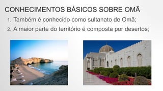 CONHECIMENTOS BÁSICOS SOBRE OMÃ
1. Também é conhecido como sultanato de Omã;
2. A maior parte do território é composta por desertos;
 