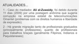 ATUALIDADES...
1 - Caso do mediador, Ali al-Zuwaidy, foi detido durante
11 dias (2009) por uma postagem anônima que sugeria
corrupção na empresa estatal de telecomunicações
Omantel (problemas com os direitos humanos e liberdade
de expressão);
2 - Há grande migração tanto de profissionais graduados
(principalmente professores), quanto de profissionais
para trabalhos braçais (geralmente Filipinos, Indianos e
Paquistaneses);
 