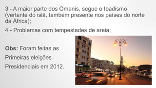 3 - A maior parte dos Omanis, segue o Ibadismo
(vertente do islã, também presente nos países do norte
da África);
4 - Problemas com tempestades de areia;
Obs: Foram feitas as
Primeiras eleições
Presidenciais em 2012.
 