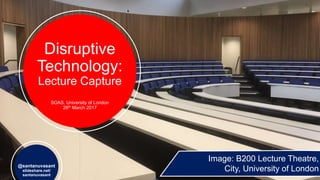 Disruptive
Technology:
Lecture Capture
SOAS, University of London
28th March 2017
@santanuvasant
slideshare.net/
santanuvasant
Image: B200 Lecture Theatre,
City, University of London
 