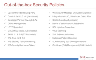 Out-of-the-box Security Policies 
 OpenID Provider/Relying Party 
 OAuth 1.0a & 2.0 (all grant-types) 
 Developer/Partner Key Auth & Az 
 CORS Management 
 HTTP Basic-Auth 
 Mutual SSL based Authentication 
 SAML 1.1 & 2.0 (STS included) 
 WS-Trust 1.2 & 1.3 
 WS-Security Transport Binding 
 WS-Security Username Token 
 WS-Security Message Encryption/Signature 
 Integration with AD, SiteMinder, OAM, RSA, 
 Cookie-based Authentication 
 Denial of Service attack Prevention 
 SQL Injection Prevention 
 Virus Scanning 
 XML Schema Validation 
 Malicious Pattern Detection 
 SLA/Throttling by a Developer/Partner 
 Certificate (PKI) Management (CA Included) 
 
