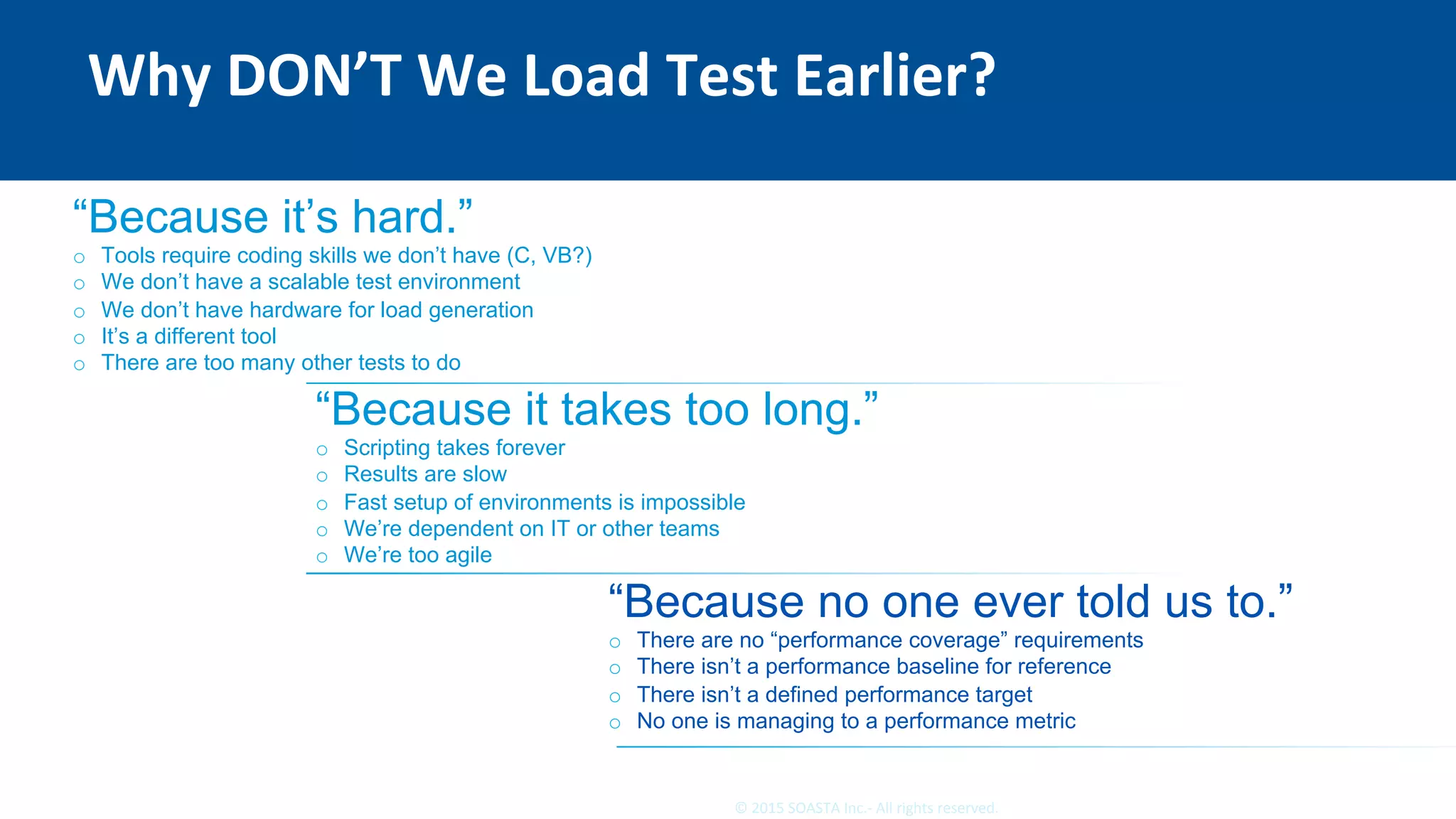 10	©	2015	SOASTA	Inc.-	All	rights	reserved.	
Why	DON’T	We	Load	Test	Earlier?	
“Because it’s hard.”
o  Tools require coding skills we don’t have (C, VB?)
o  We don’t have a scalable test environment
o  We don’t have hardware for load generation
o  It’s a different tool
o  There are too many other tests to do
“Because it takes too long.”
o  Scripting takes forever
o  Results are slow
o  Fast setup of environments is impossible
o  We’re dependent on IT or other teams
o  We’re too agile
“Because no one ever told us to.”
o  There are no “performance coverage” requirements
o  There isn’t a performance baseline for reference
o  There isn’t a defined performance target
o  No one is managing to a performance metric
 