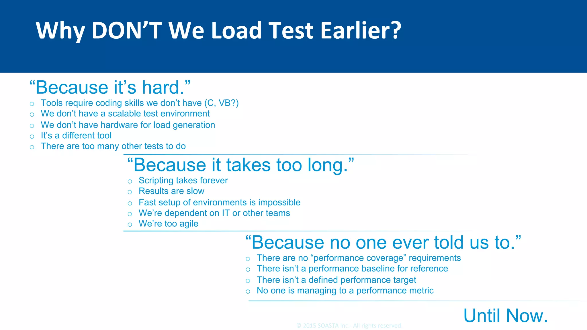 11	©	2015	SOASTA	Inc.-	All	rights	reserved.	
Why	DON’T	We	Load	Test	Earlier?	
“Because it’s hard.”
o  Tools require coding skills we don’t have (C, VB?)
o  We don’t have a scalable test environment
o  We don’t have hardware for load generation
o  It’s a different tool
o  There are too many other tests to do
“Because it takes too long.”
o  Scripting takes forever
o  Results are slow
o  Fast setup of environments is impossible
o  We’re dependent on IT or other teams
o  We’re too agile
“Because no one ever told us to.”
o  There are no “performance coverage” requirements
o  There isn’t a performance baseline for reference
o  There isn’t a defined performance target
o  No one is managing to a performance metric
Until Now.
 