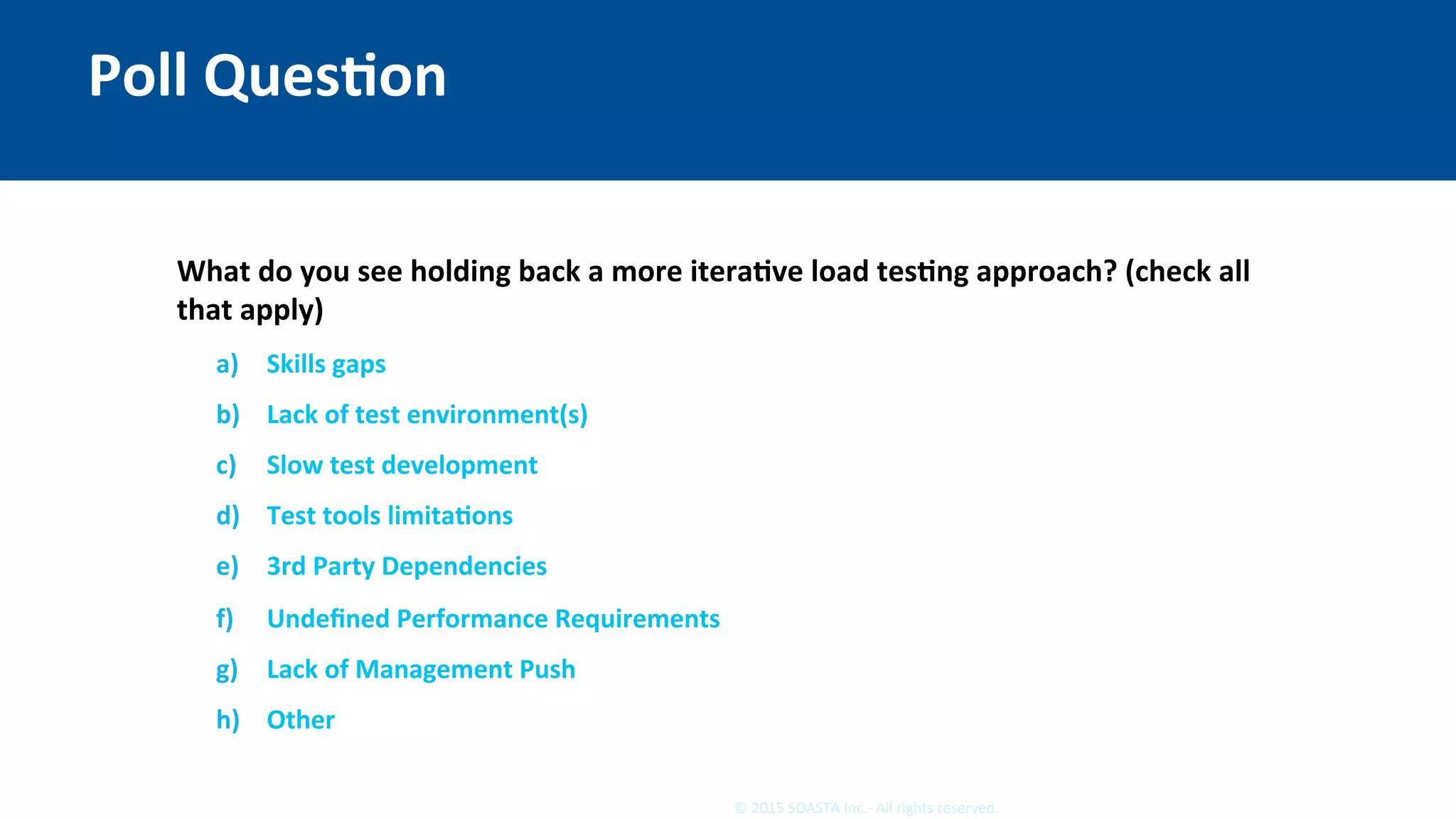 12	©	2015	SOASTA	Inc.-	All	rights	reserved.	
Poll	QuesEon	
What	do	you	see	holding	back	a	more	iteraEve	load	tesEng	approach?	(check	all	
that	apply)	
	
	
a)  Skills	gaps	
b)  Lack	of	test	environment(s)	
c)  Slow	test	development	
d)  Test	tools	limitaEons	
e)  3rd	Party	Dependencies	
f)  Undeﬁned	Performance	Requirements	
g)  Lack	of	Management	Push	
h)  Other	
 