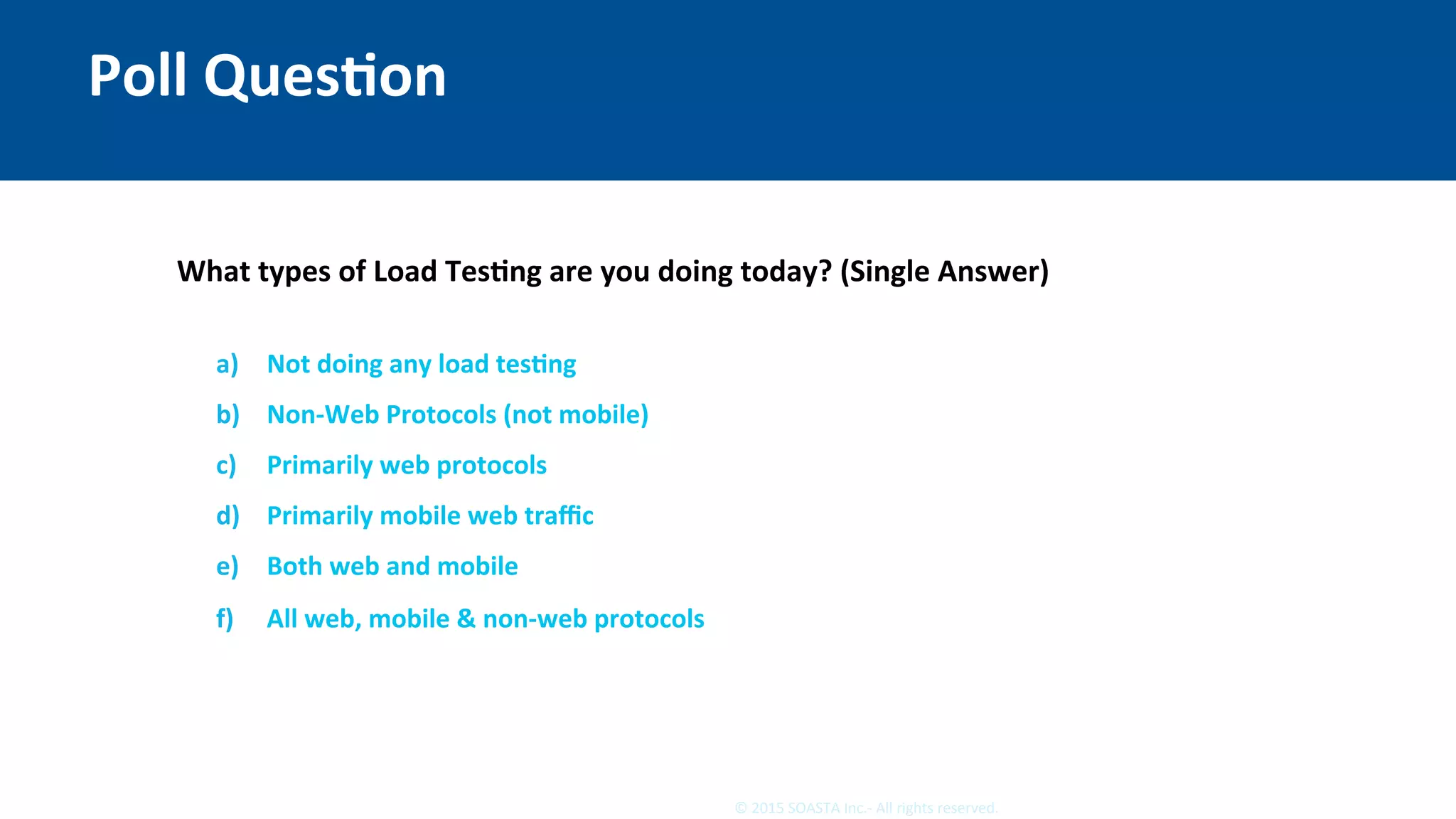 16	©	2015	SOASTA	Inc.-	All	rights	reserved.	
Poll	QuesEon	
What	types	of	Load	TesEng	are	you	doing	today?	(Single	Answer)	
	
a)  Not	doing	any	load	tesEng	
b)  Non-Web	Protocols	(not	mobile)	
c)  Primarily	web	protocols	
d)  Primarily	mobile	web	traﬃc	
e)  Both	web	and	mobile	
f)  All	web,	mobile	&	non-web	protocols	
 