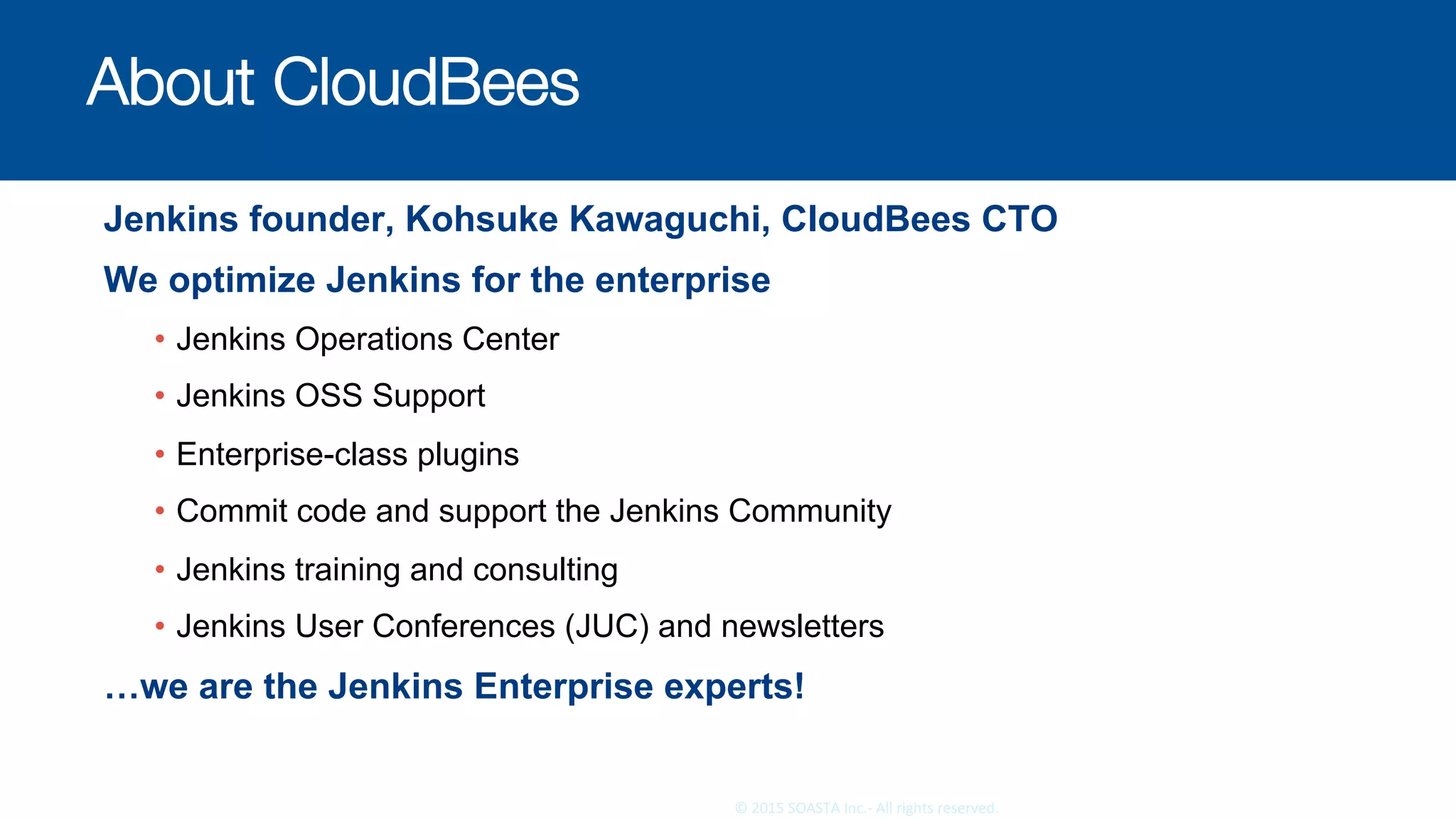 26	©	2015	SOASTA	Inc.-	All	rights	reserved.	
About CloudBees
Jenkins founder, Kohsuke Kawaguchi, CloudBees CTO
We optimize Jenkins for the enterprise
•  Jenkins Operations Center
•  Jenkins OSS Support
•  Enterprise-class plugins
•  Commit code and support the Jenkins Community
•  Jenkins training and consulting
•  Jenkins User Conferences (JUC) and newsletters
…we are the Jenkins Enterprise experts!
 