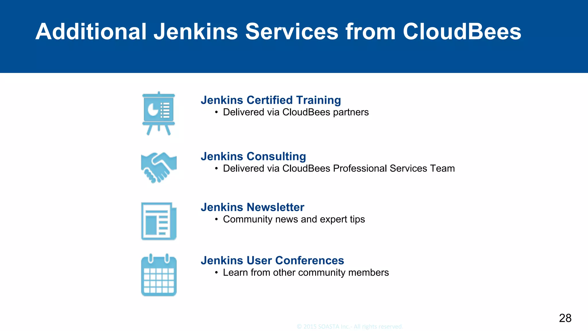 28	©	2015	SOASTA	Inc.-	All	rights	reserved.	
Additional Jenkins Services from CloudBees
28
Jenkins Certified Training
•  Delivered via CloudBees partners
Jenkins Consulting
•  Delivered via CloudBees Professional Services Team
Jenkins Newsletter
•  Community news and expert tips
Jenkins User Conferences
•  Learn from other community members
 