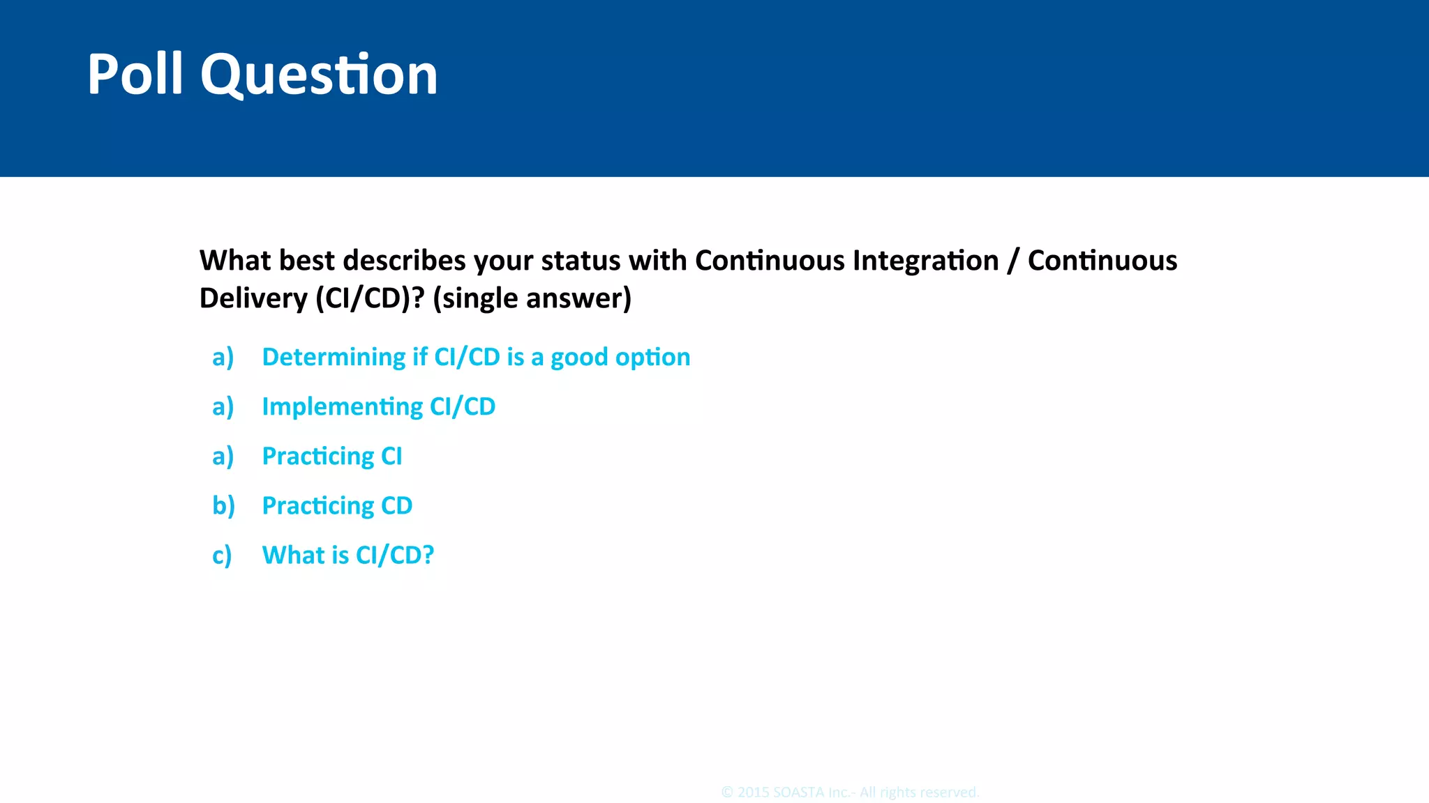 3	©	2015	SOASTA	Inc.-	All	rights	reserved.	
Poll	QuesEon	
What	best	describes	your	status	with	ConEnuous	IntegraEon	/	ConEnuous	
Delivery	(CI/CD)?	(single	answer)	
	
	 a)  Determining	if	CI/CD	is	a	good	opEon	
a)  ImplemenEng	CI/CD	
a)  PracEcing	CI	
b)  PracEcing	CD	
c)  What	is	CI/CD?	
 