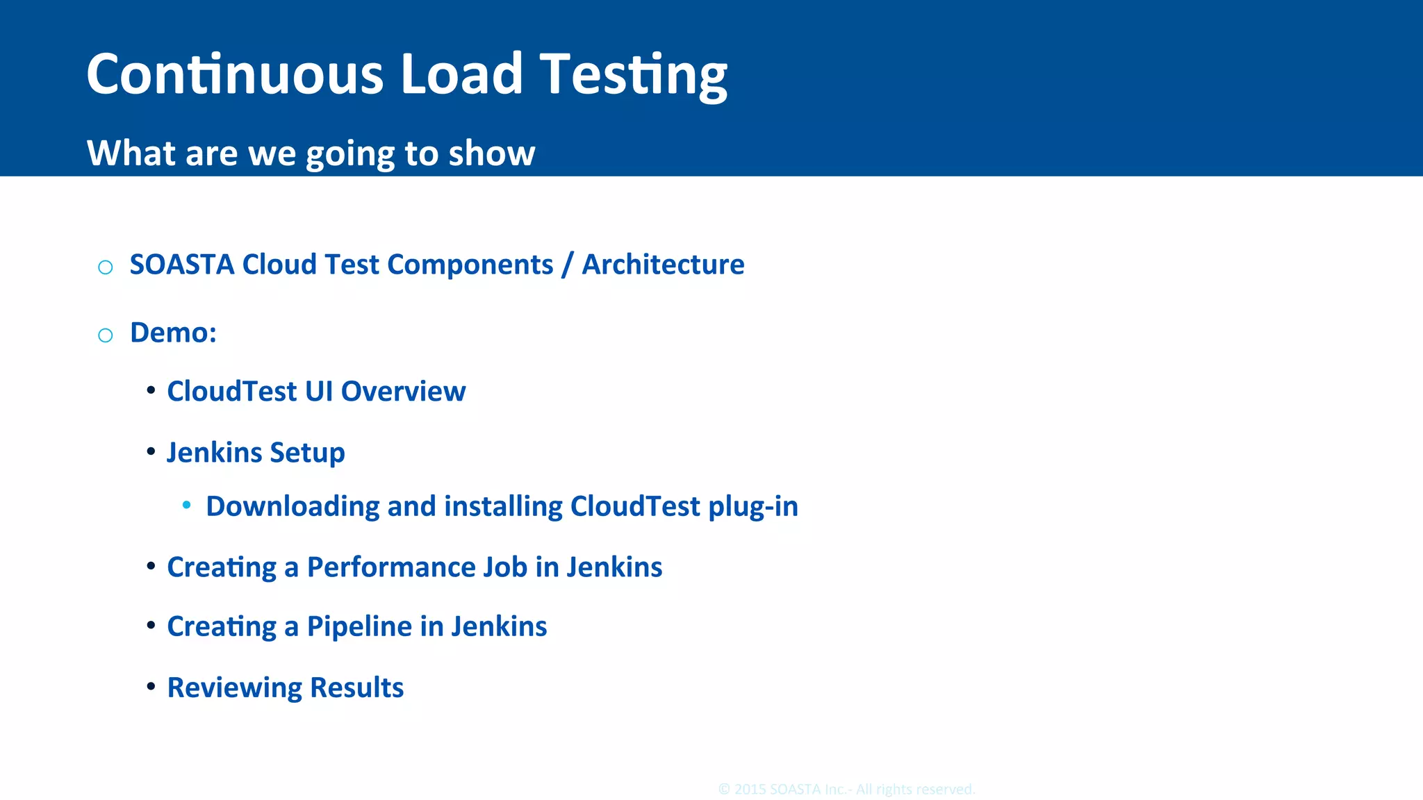 36	©	2015	SOASTA	Inc.-	All	rights	reserved.	
ConEnuous	Load	TesEng	
o  SOASTA	Cloud	Test	Components	/	Architecture	
o  Demo:	
•  CloudTest	UI	Overview	
•  Jenkins	Setup	
•  Downloading	and	installing	CloudTest	plug-in	
•  CreaEng	a	Performance	Job	in	Jenkins	
•  CreaEng	a	Pipeline	in	Jenkins	
•  Reviewing	Results	
What	are	we	going	to	show	
 