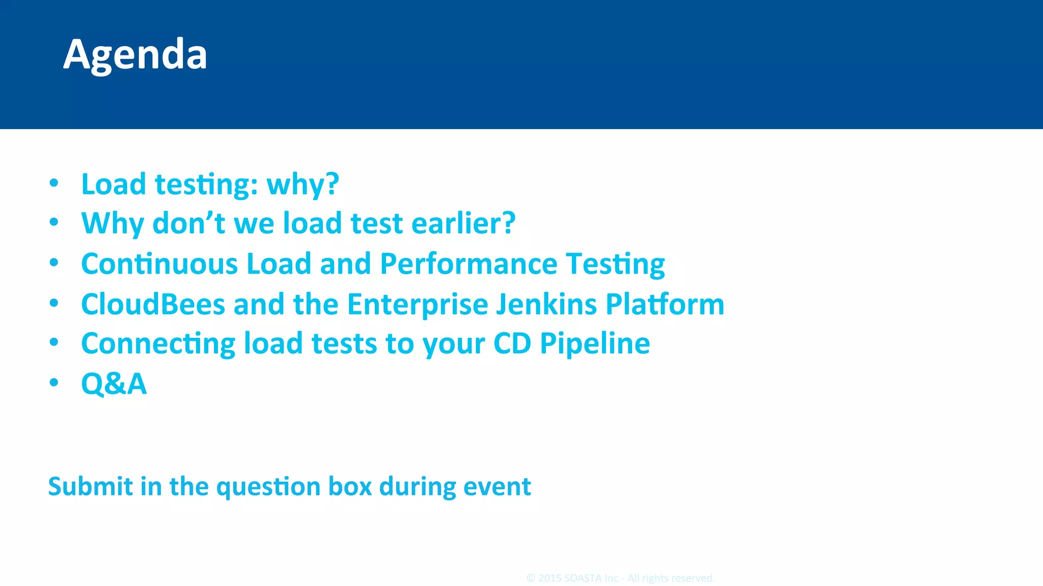 4	©	2015	SOASTA	Inc.-	All	rights	reserved.	
Agenda	
	
	
•  Load	tesEng:	why?		
•  Why	don’t	we	load	test	earlier?	
•  ConEnuous	Load	and	Performance	TesEng	
•  CloudBees	and	the	Enterprise	Jenkins	PlaYorm	
•  ConnecEng	load	tests	to	your	CD	Pipeline	
•  Q&A	
	
QuesEons:		
Submit	in	the	quesEon	box	during	event	
 