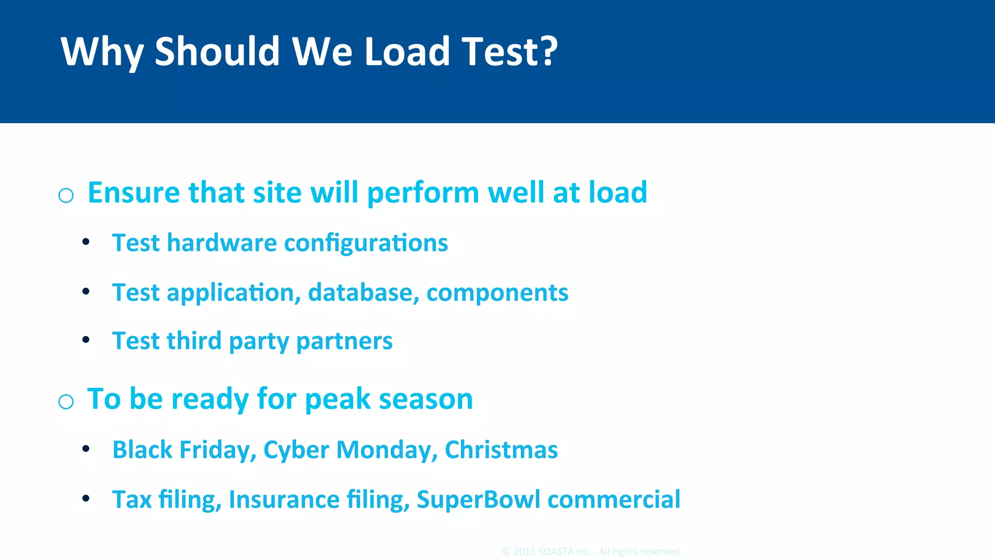 5	©	2015	SOASTA	Inc.-	All	rights	reserved.	
Why	Should	We	Load	Test?	
o  Ensure	that	site	will	perform	well	at	load	
•  Test	hardware	conﬁguraEons	
•  Test	applicaEon,	database,	components	
•  Test	third	party	partners	
o  To	be	ready	for	peak	season	
•  Black	Friday,	Cyber	Monday,	Christmas	
•  Tax	ﬁling,	Insurance	ﬁling,	SuperBowl	commercial	
 