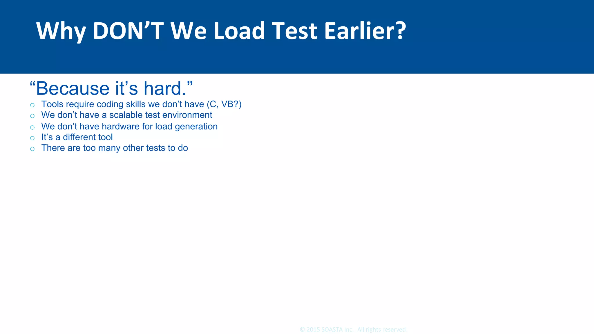 8	©	2015	SOASTA	Inc.-	All	rights	reserved.	
Why	DON’T	We	Load	Test	Earlier?	
“Because it’s hard.”
o  Tools require coding skills we don’t have (C, VB?)
o  We don’t have a scalable test environment
o  We don’t have hardware for load generation
o  It’s a different tool
o  There are too many other tests to do
 