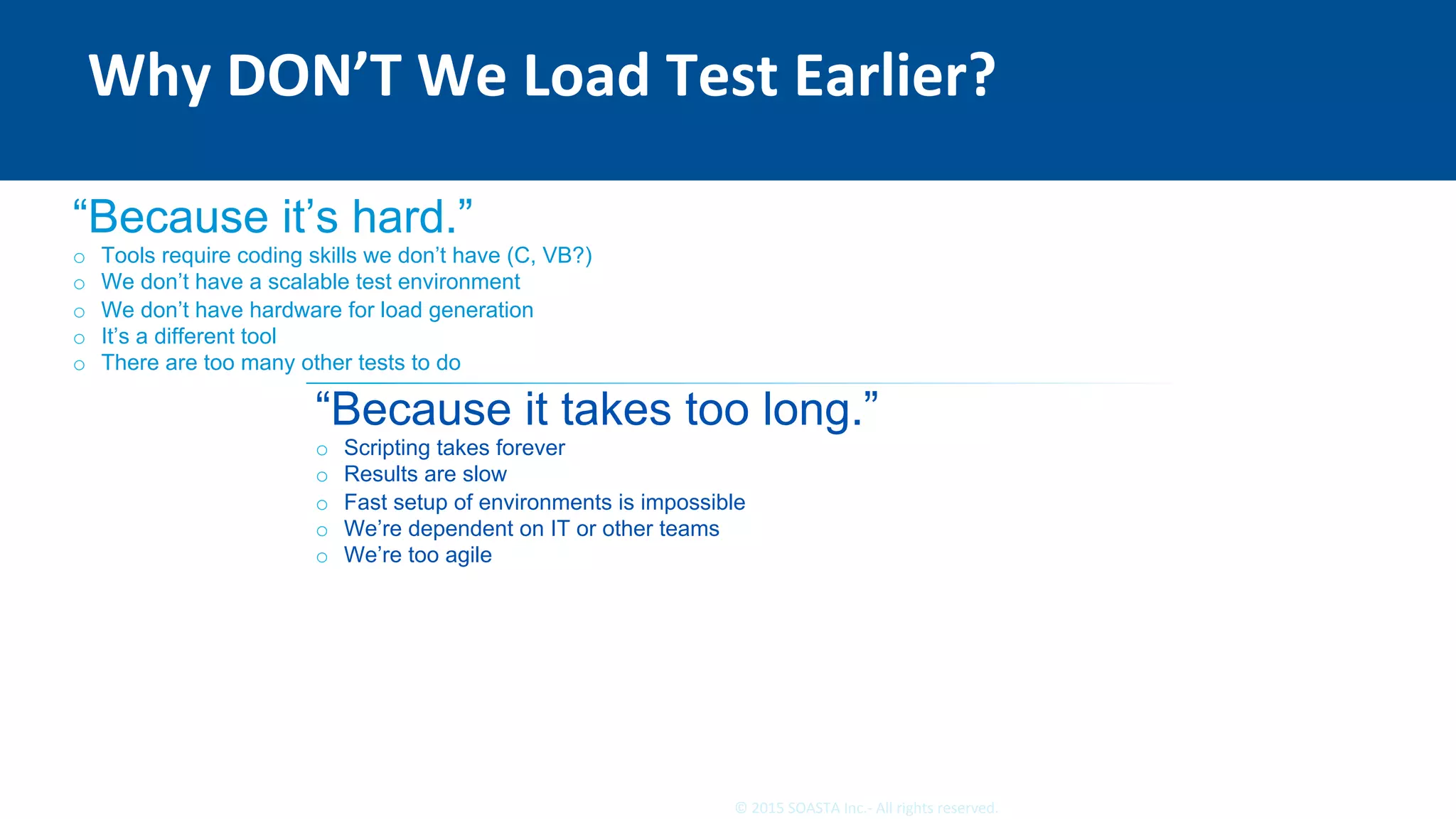 9	©	2015	SOASTA	Inc.-	All	rights	reserved.	
Why	DON’T	We	Load	Test	Earlier?	
“Because it’s hard.”
o  Tools require coding skills we don’t have (C, VB?)
o  We don’t have a scalable test environment
o  We don’t have hardware for load generation
o  It’s a different tool
o  There are too many other tests to do
“Because it takes too long.”
o  Scripting takes forever
o  Results are slow
o  Fast setup of environments is impossible
o  We’re dependent on IT or other teams
o  We’re too agile
 
