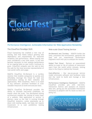 Performance Intelligence: Actionable Information for Web Application Reliability

The CloudTest Paradigm Shift                       Web-scale Cloud Testing Service
Cloud Computing has enabled a new way of
                                                   On-Demand and Turnkey - SOASTA builds the
testing. One that meets today’s growing web
                                                   tests, provisions the environment, generate the
dependency and requirements for improved
                                                   load and our experienced Performance
reliability and performance. Where testing was
                                                   Engineers work with you to analyze the results.
once considered a one time event, it has now
become necessary to test website performance
                                                   Global Test Cloud - Delivers an unparalleled
on an ongoing basis as user traffic continues to
                                                   ability to scale to 10s of millions of concurrent
grow. CloudTest uniquely uses the web to test
                                                   users from the world within minutes, testing
the web for the most accurate representation of
                                                   sites in the Cloud or behind the firewall.
real-world traffic and usage.
                                                   Cost-effective - Our pay-as-you-go service
SOASTA CloudTest On-Demand is a turnkey
                                                   model eliminates software and hardware costs
solution that enables companies to quickly and
                                                   and the need to build and manage a test
affordably leverage the Cloud for load and
                                                   infrastructure.
performance testing of their websites and
applications. With CloudTest, there is no need
to buy software, provision hardware or train       Performance Intelligence Dashboard - SOASTA
valuable resources to build and execute tests.     CloudTest provides you with real-time,
                                                   interactive metrics and analytics of massive
                                                   data sets, giving you the actionable information
SOASTA CloudTest On-Demand provides the
                                                   necessary to pinpoint and fix issues as tests are
ability to simulate real-world conditions, no
                                                   being run.
matter what the scale. The distributed testing
architecture enables the testing of every layer
of a website, Web application or service. It
                                                        “All we had to do was give SOASTA our URL, let
delivers value as the test is running through           them know what we wanted to test, and SOASTA
CloudTest Analytics, scales seamlessly up or            took care of the rest. Within the first hour we
down with testing needs, and does not require           started seeing results and were able to
                                                        troubleshoot our network and application in real
investment in a cost prohibitive testing                time. It was easy, it was affordable and it was
infrastructure.                                         fast.”
                                                                                Osman Rashid, Chegg CEO
 