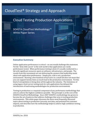 CloudTest®	
  Strategy	
  and	
  Approach	
  
           	
  
             	
  
             	
  

             Cloud	
  Testing	
  Production	
  Applications	
  
             	
  
             SOASTA	
  CloudTest	
  Methodology™	
  
             White	
  Paper	
  Series	
  
             	
  
	
  
             	
  
             	
  
             Executive	
  Summary	
  
             	
  
             Online	
  application	
  performance	
  is	
  critical	
  –	
  no	
  one	
  would	
  challenge	
  this	
  statement.	
  	
  
             Yet	
  the	
  “dirty	
  little	
  secret”	
  in	
  the	
  web	
  world	
  is	
  that	
  applications	
  are	
  rarely	
  
             performance	
  tested.	
  	
  When	
  performance	
  testing	
  is	
  done	
  it’s	
  usually	
  conducted	
  in	
  a	
  
             lab	
  with	
  significant	
  resources	
  spent	
  on	
  software,	
  infrastructure,	
  and	
  people.	
  	
  The	
  
             results	
  from	
  this	
  investment	
  are	
  not	
  delivering	
  the	
  answers	
  that	
  leadership	
  needs	
  
             about	
  web	
  application	
  performance.	
  	
  Simply	
  put,	
  a	
  lab	
  is	
  not	
  a	
  production	
  
             environment.	
  	
  Running	
  a	
  few	
  hundred	
  virtual	
  users	
  in	
  a	
  small	
  lab	
  does	
  not	
  mean	
  that	
  
             you	
  can	
  support	
  twenty	
  times	
  as	
  much	
  load	
  in	
  the	
  production	
  environment.	
  	
  Yet	
  this	
  
             kind	
  of	
  extrapolation	
  is	
  being	
  done	
  all	
  throughout	
  the	
  industry.	
  	
  The	
  limitations	
  of	
  
             using	
  legacy	
  client-­‐server	
  testing	
  tools	
  for	
  web	
  applications	
  has	
  delayed	
  the	
  
             introduction	
  of	
  load	
  testing	
  methodologies	
  for	
  production	
  environments.	
  	
  
             	
  
             Testing	
  in	
  production	
  is	
  a	
  required	
  component	
  of	
  any	
  performance	
  methodology	
  that	
  
             aims	
  to	
  achieve	
  the	
  highest	
  confidence	
  possible.	
  	
  This	
  principle	
  is	
  at	
  the	
  core	
  of	
  the	
  
             SOASTA	
  CloudTest	
  Methodology.	
  	
  Since	
  2007	
  SOASTA’s	
  methodology	
  has	
  grown	
  to	
  
             become	
  the	
  set	
  of	
  patterns	
  that	
  address	
  challenges	
  that	
  arise	
  in	
  testing	
  production	
  
             environments.	
  	
  This	
  white	
  paper	
  discusses	
  the	
  three	
  most	
  frequently	
  discussed	
  
             topics	
  about	
  testing	
  in	
  production	
  (security,	
  test	
  data,	
  and	
  potential	
  live	
  customer	
  
             impact),	
  and	
  describes	
  how	
  the	
  methodology	
  helps	
  to	
  achieve	
  high	
  confidence	
  testing	
  
             in	
  production.	
  


                                                                                                                                                      	
  
             SOASTA,	
  Inc.	
  2010	
                                         	
                                                              	
  
 