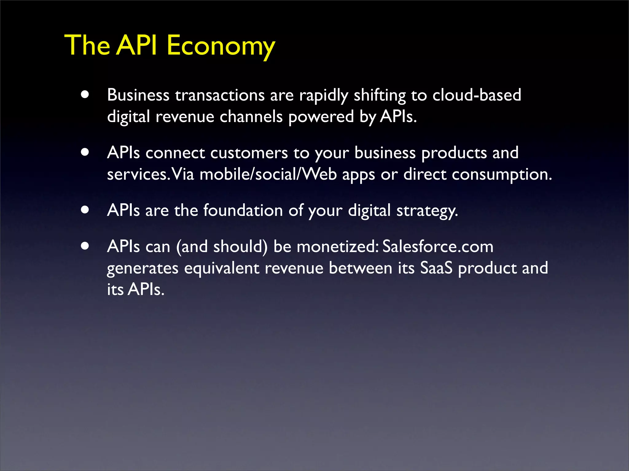 The API Economy
• Business transactions are rapidly shifting to cloud-based
digital revenue channels powered by APIs.
• APIs connect customers to your business products and
services.Via mobile/social/Web apps or direct consumption.
• APIs are the foundation of your digital strategy.
• APIs can (and should) be monetized: Salesforce.com
generates equivalent revenue between its SaaS product and
its APIs.
 