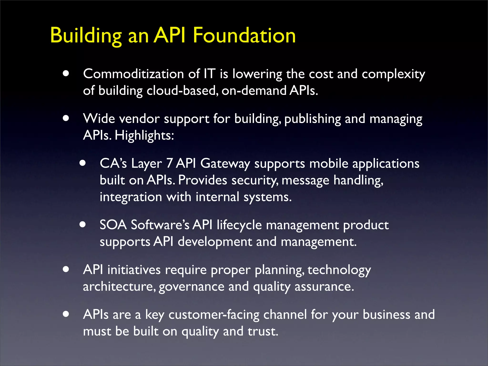 Building an API Foundation
• Commoditization of IT is lowering the cost and complexity
of building cloud-based, on-demand APIs.
• Wide vendor support for building, publishing and managing
APIs. Highlights:
• CA’s Layer 7 API Gateway supports mobile applications
built on APIs. Provides security, message handling,
integration with internal systems.
• SOA Software’s API lifecycle management product
supports API development and management.
• API initiatives require proper planning, technology
architecture, governance and quality assurance.
• APIs are a key customer-facing channel for your business and
must be built on quality and trust.
 