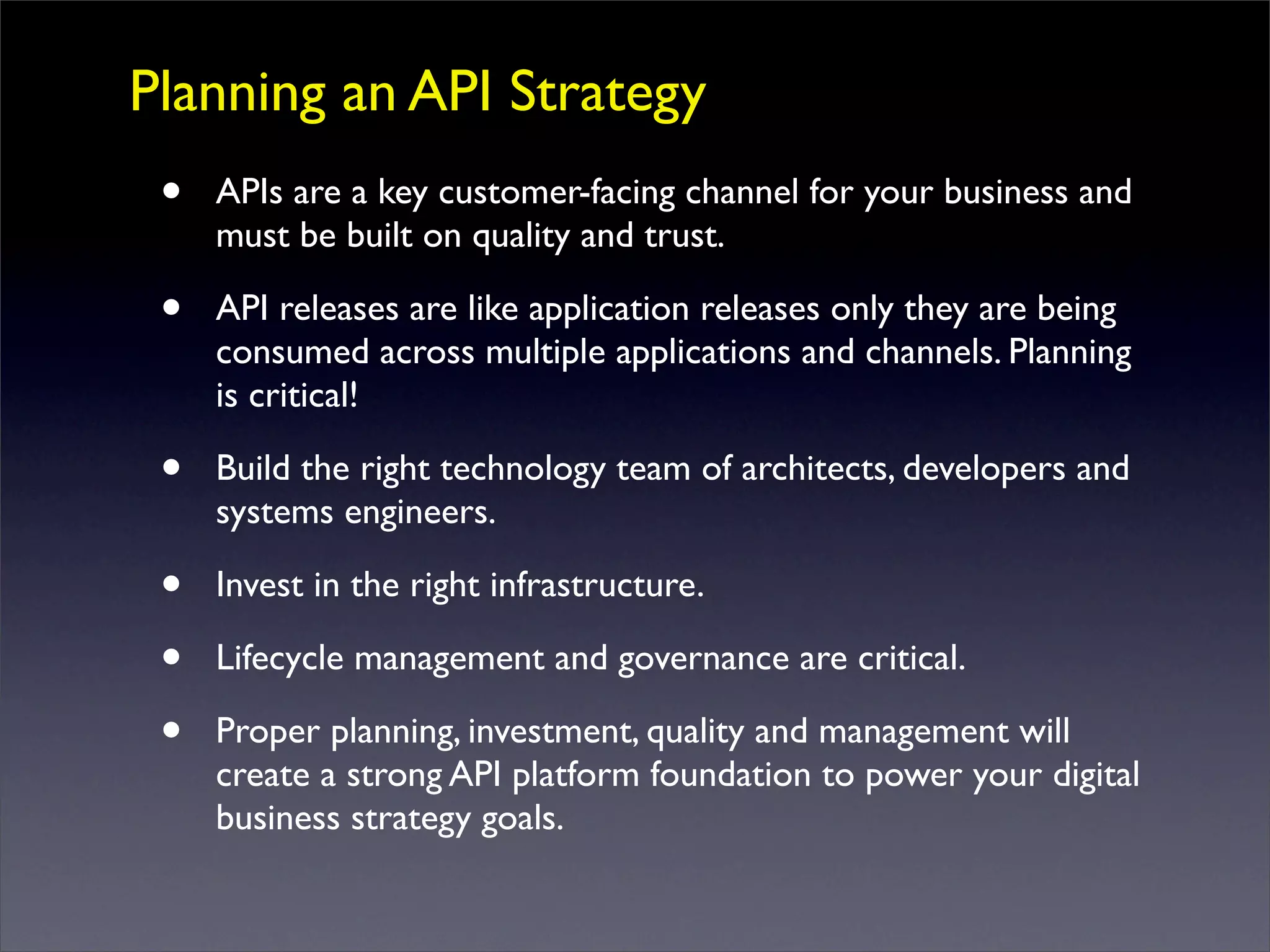 Planning an API Strategy
• APIs are a key customer-facing channel for your business and
must be built on quality and trust.
• API releases are like application releases only they are being
consumed across multiple applications and channels. Planning
is critical!
• Build the right technology team of architects, developers and
systems engineers.
• Invest in the right infrastructure.
• Lifecycle management and governance are critical.
• Proper planning, investment, quality and management will
create a strong API platform foundation to power your digital
business strategy goals.
 