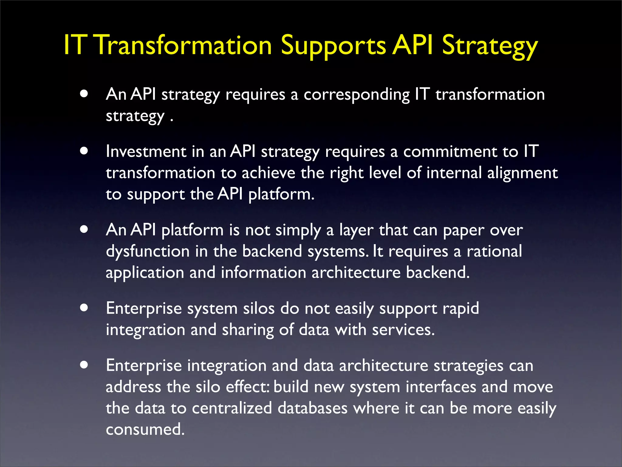 IT Transformation Supports API Strategy
• An API strategy requires a corresponding IT transformation
strategy .
• Investment in an API strategy requires a commitment to IT
transformation to achieve the right level of internal alignment
to support the API platform.
• An API platform is not simply a layer that can paper over
dysfunction in the backend systems. It requires a rational
application and information architecture backend.
• Enterprise system silos do not easily support rapid
integration and sharing of data with services.
• Enterprise integration and data architecture strategies can
address the silo effect: build new system interfaces and move
the data to centralized databases where it can be more easily
consumed.
 