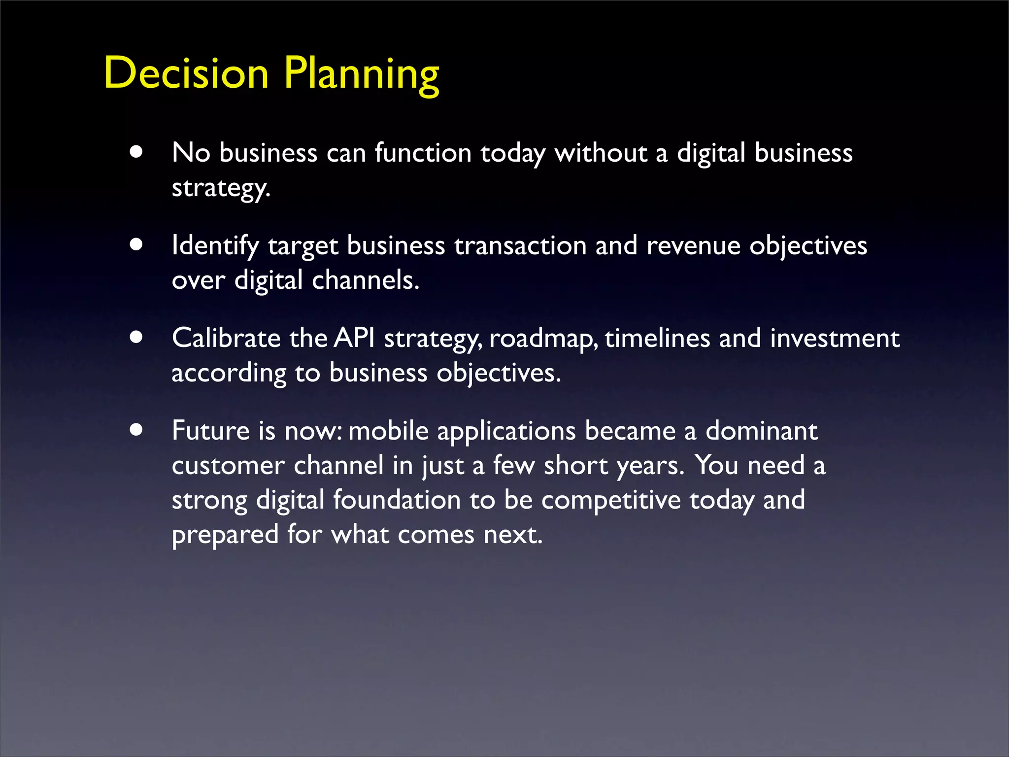 Decision Planning
• No business can function today without a digital business
strategy.
• Identify target business transaction and revenue objectives
over digital channels.
• Calibrate the API strategy, roadmap, timelines and investment
according to business objectives.
• Future is now: mobile applications became a dominant
customer channel in just a few short years. You need a
strong digital foundation to be competitive today and
prepared for what comes next.
 