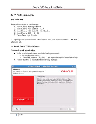 Oracle SOA Suite Installation
SOA Suite Installation
Installation
Installation consists of 5 main steps:
1. Install Oracle WebLogic Server
2. Install Oracle SOA Suite 11.1.1.2.0
3. Install Oracle SOA Suite 11.1.1.3.0 Patchset
4. Install Oracle OSB 11.1.1.3.0
5. Create WebLogic Domain
As a prerequisite to installation a database must have been created with the AL32UTF8
character set.
1. Install Oracle WebLogic Server

Screen Based Installation
In the terminal session execute the following commands:
o cd ####DownloadDirectory
o ./wls1033_ oepe111150_linux32.bin -Djava.io.tmpdir=/home/oracle/tmp
Follow the steps as outlined in the following pictures:

1

2012

 