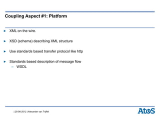 | 25-06-2012 | Alexander van Trijffel
Coupling Aspect #1: Platform
▶ XML on the wire.
▶ XSD (schema) describing XML structure
▶ Use standards based transfer protocol like http
▶ Standards based description of message flow
– WSDL
 