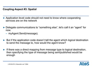 | 25-06-2012 | Alexander van Trijffel
Coupling Aspect #3: Spatial
▶ Application level code should not need to know where cooperating
services are on the network
▶ Delegate communications to “something else”, let’s call it an “agent” for
now.
– myAgent.Send(message);
▶ But if the application code doesn’t tell the agent which logical destination
to send the message to, how would the agent know?
▶ If there was a direct mapping from message type to logical destination,
then specifying the type of message being sent/published would be
enough
 