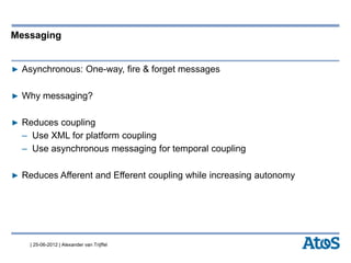 | 25-06-2012 | Alexander van Trijffel
Messaging
▶ Asynchronous: One-way, fire & forget messages
▶ Why messaging?
▶ Reduces coupling
– Use XML for platform coupling
– Use asynchronous messaging for temporal coupling
▶ Reduces Afferent and Efferent coupling while increasing autonomy
 