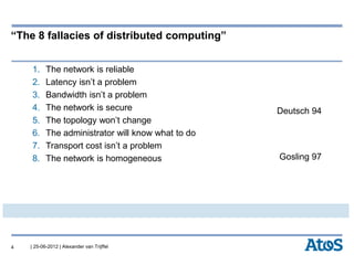 | 25-06-2012 | Alexander van Trijffel
“The 8 fallacies of distributed computing”
1. The network is reliable
2. Latency isn’t a problem
3. Bandwidth isn’t a problem
4. The network is secure
5. The topology won’t change
6. The administrator will know what to do
7. Transport cost isn’t a problem
8. The network is homogeneous
4
Deutsch 94
Gosling 97
 