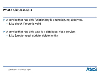 | 25-06-2012 | Alexander van Trijffel
What a service is NOT
▶ A service that has only functionality is a function, not a service.
– Like check if order is valid
▶ A service that has only data is a database, not a service.
– Like [create, read, update, delete] entity
 