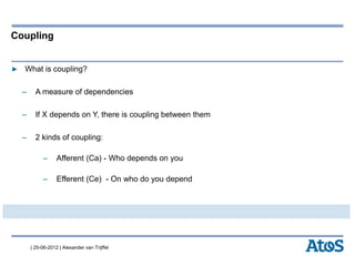| 25-06-2012 | Alexander van Trijffel
Coupling
▶ What is coupling?
– A measure of dependencies
– If X depends on Y, there is coupling between them
– 2 kinds of coupling:
– Afferent (Ca) - Who depends on you
– Efferent (Ce) - On who do you depend
 
