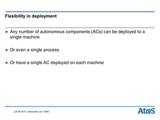 | 25-06-2012 | Alexander van Trijffel
Flexibility in deployment
▶ Any number of autonomous components (ACs) can be deployed to a
single machine
▶ Or even a single process
▶ Or have a single AC deployed on each machine
 